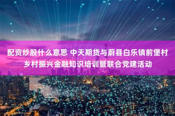 配资炒股什么意思 中天期货与蔚县白乐镇前堡村乡村振兴金融知识培训暨联合党建活动