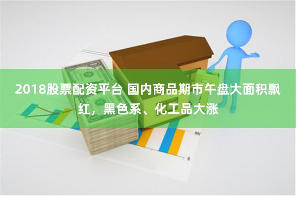 2018股票配资平台 国内商品期市午盘大面积飘红，黑色系、化工品大涨