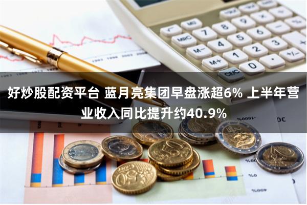 好炒股配资平台 蓝月亮集团早盘涨超6% 上半年营业收入同比提升约40.9%
