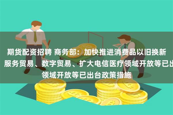 期货配资招聘 商务部：加快推进消费品以旧换新、服务消费、服务贸易、数字贸易、扩大电信医疗领域开放等已出台政策措施