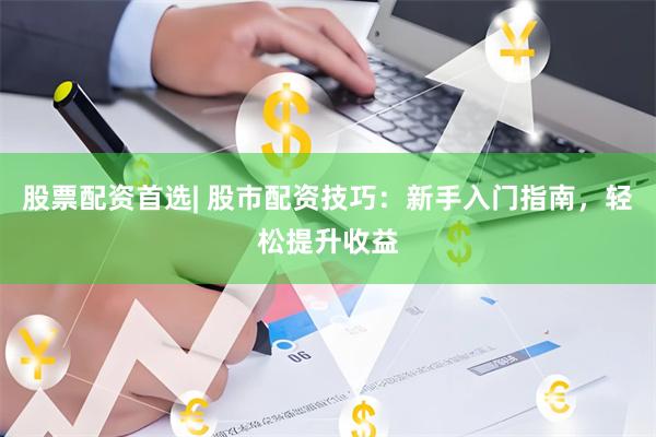 股票配资首选| 股市配资技巧：新手入门指南，轻松提升收益
