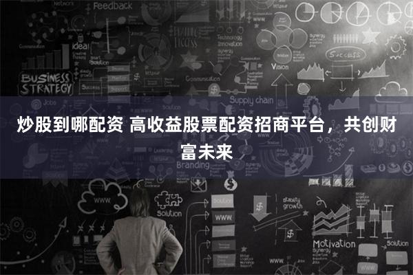 炒股到哪配资 高收益股票配资招商平台，共创财富未来
