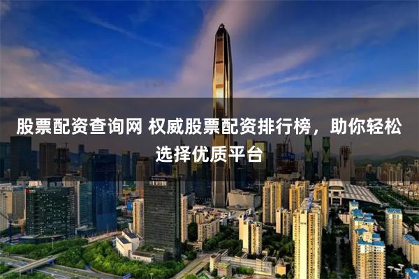 股票配资查询网 权威股票配资排行榜，助你轻松选择优质平台