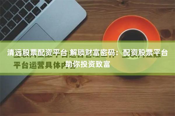 清远股票配资平台 解锁财富密码：配资股票平台助你投资致富