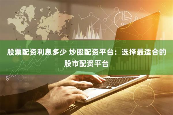 股票配资利息多少 炒股配资平台：选择最适合的股市配资平台