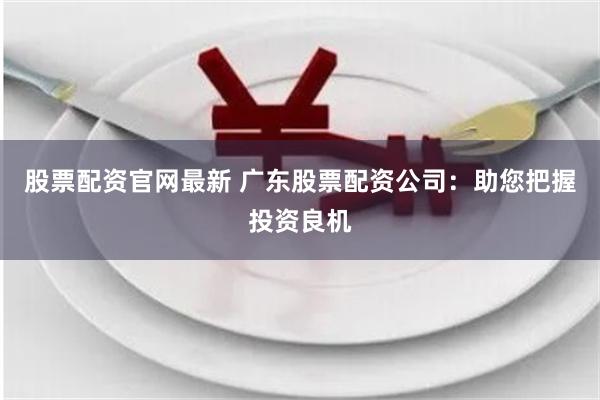 股票配资官网最新 广东股票配资公司：助您把握投资良机