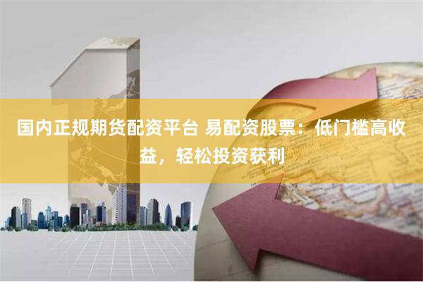 国内正规期货配资平台 易配资股票：低门槛高收益，轻松投资获利