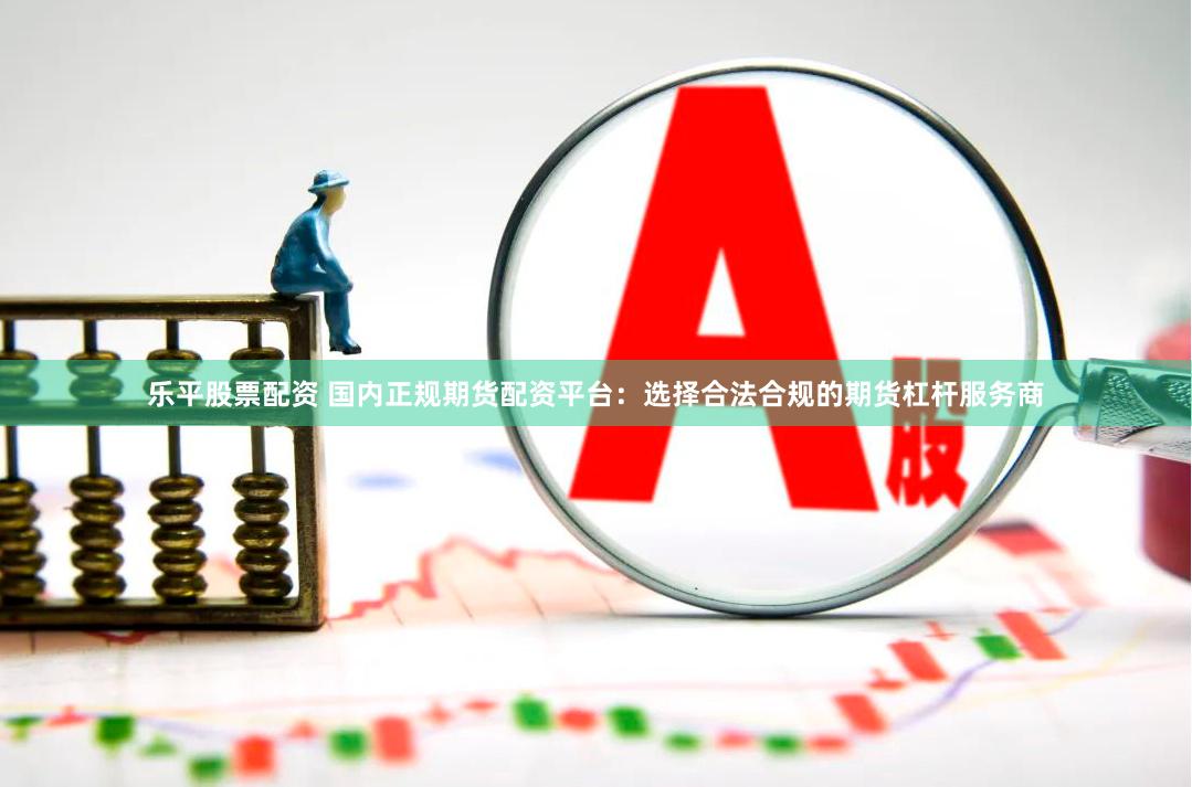 乐平股票配资 国内正规期货配资平台：选择合法合规的期货杠杆服务商