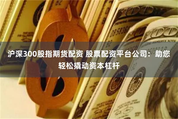 沪深300股指期货配资 股票配资平台公司：助您轻松撬动资本杠杆
