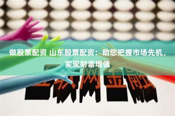 做股票配资 山东股票配资：助您把握市场先机，实现财富增值