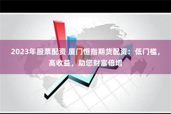 2023年股票配资 厦门恒指期货配资：低门槛，高收益，助您财富倍增
