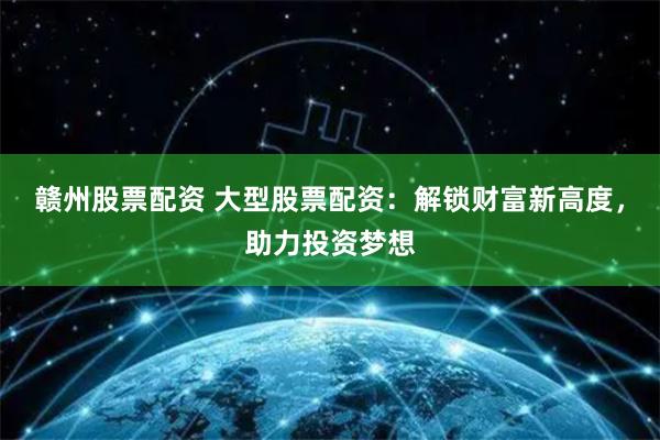 赣州股票配资 大型股票配资：解锁财富新高度，助力投资梦想