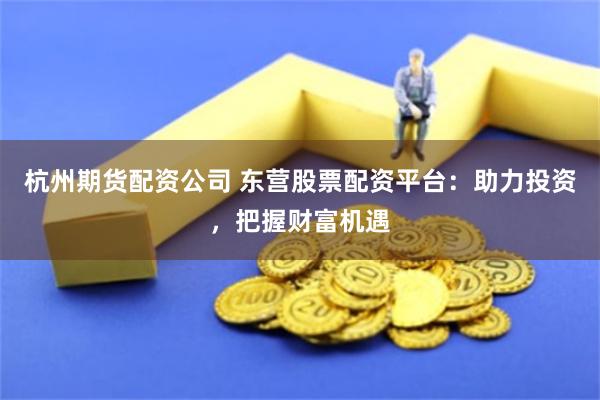 杭州期货配资公司 东营股票配资平台：助力投资，把握财富机遇