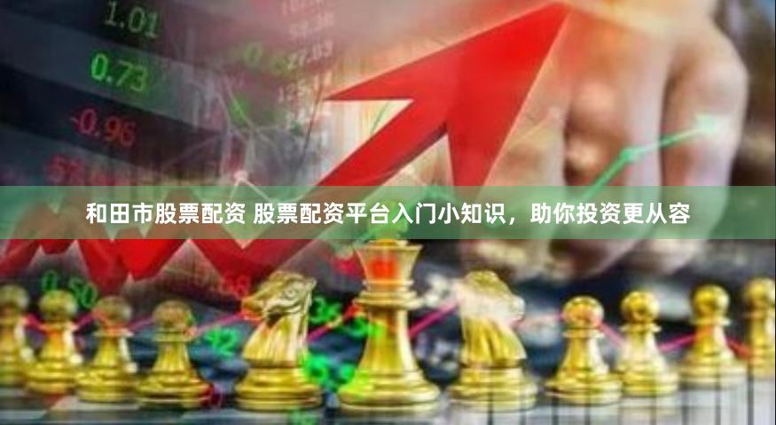和田市股票配资 股票配资平台入门小知识，助你投资更从容