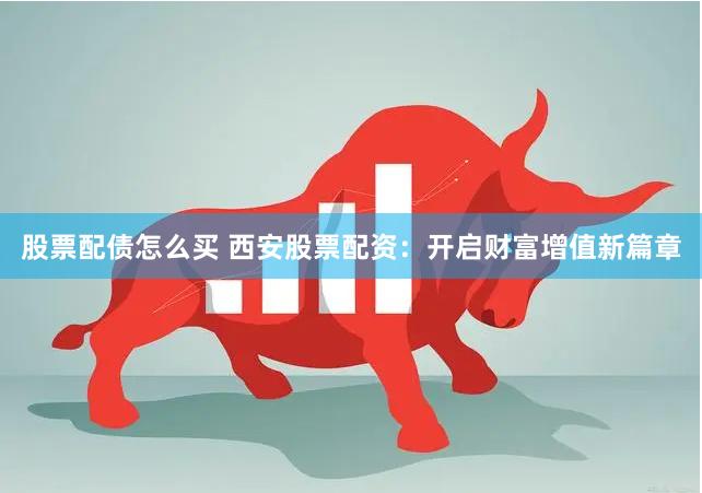 股票配债怎么买 西安股票配资：开启财富增值新篇章