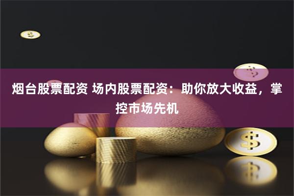 烟台股票配资 场内股票配资：助你放大收益，掌控市场先机