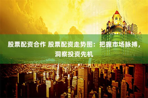股票配资合作 股票配资走势图：把握市场脉搏，洞察投资先机