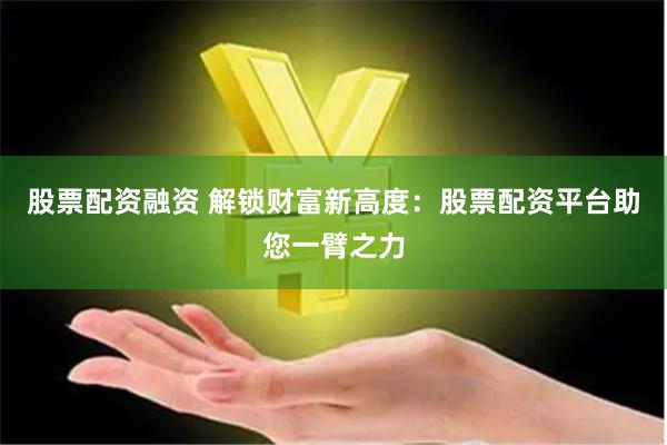 股票配资融资 解锁财富新高度：股票配资平台助您一臂之力