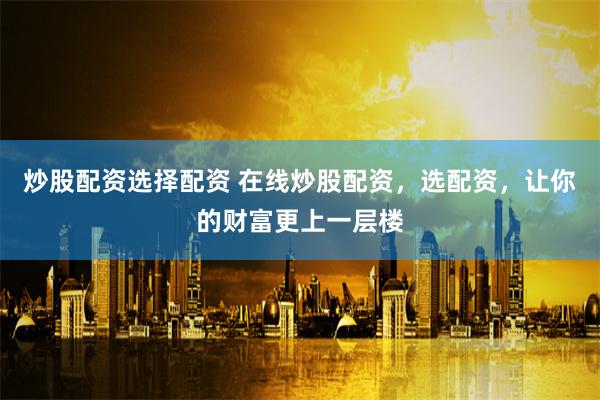 炒股配资选择配资 在线炒股配资，选配资，让你的财富更上一层楼