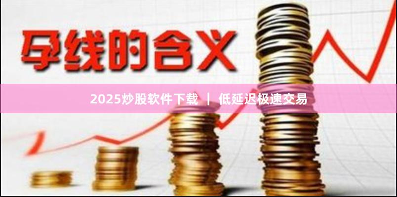 2025炒股软件下载 ｜ 低延迟极速交易