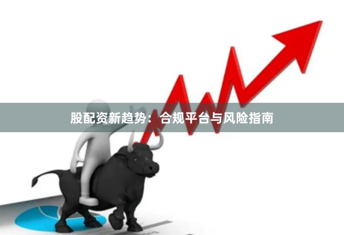 股配资新趋势：合规平台与风险指南